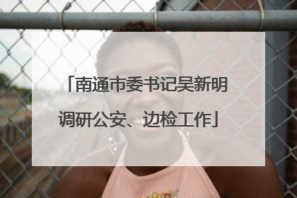 南通市委书记吴新明调研公安、边检工作